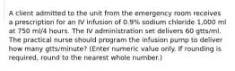 A client admitted to the unit from the emergency room receives a prescription for an IV infusion of 0.9% sodium chloride 1,000 ml at 750 ml/4 hours. The IV administration set delivers 60 gtts/ml. The practical nurse should program the infusion pump to deliver how many gtts/minute? (Enter numeric value only. If rounding is required, round to the nearest whole number.)