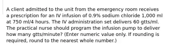 A client admitted to the unit from the emergency room receives a prescription for an IV infusion of 0.9% sodium chloride 1,000 ml at 750 ml/4 hours. The IV administration set delivers 60 gtts/ml. The practical nurse should program the infusion pump to deliver how many gtts/minute? (Enter numeric value only. If rounding is required, round to the nearest whole number.)