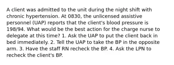 A client was admitted to the unit during the night shift with chronic hypertension. At 0830, the unlicensed assistive personnel (UAP) reports that the client's blood pressure is 198/94. What would be the best action for the charge nurse to delegate at this time? 1. Ask the UAP to put the client back in bed immediately. 2. Tell the UAP to take the BP in the opposite arm. 3. Have the staff RN recheck the BP. 4. Ask the LPN to recheck the client's BP.