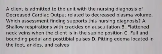 A client is admitted to the unit with the nursing diagnosis of Decreased Cardiac Output related to decreased plasma volume. Which assessment finding supports this nursing diagnosis? A. Shallow respirations with crackles on auscultation B. Flattened neck veins when the client is in the supine position C. Full and bounding pedal and posttibial pulses D. Pitting edema located in the feet, ankles, and calves