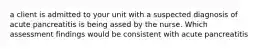 a client is admitted to your unit with a suspected diagnosis of acute pancreatitis is being assed by the nurse. Which assessment findings would be consistent with acute pancreatitis