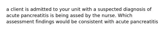 a client is admitted to your unit with a suspected diagnosis of acute pancreatitis is being assed by the nurse. Which assessment findings would be consistent with acute pancreatitis