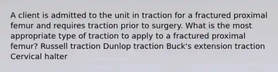 A client is admitted to the unit in traction for a fractured proximal femur and requires traction prior to surgery. What is the most appropriate type of traction to apply to a fractured proximal femur? Russell traction Dunlop traction Buck's extension traction Cervical halter