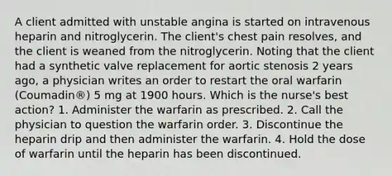 A client admitted with unstable angina is started on intravenous heparin and nitroglycerin. The client's chest pain resolves, and the client is weaned from the nitroglycerin. Noting that the client had a synthetic valve replacement for aortic stenosis 2 years ago, a physician writes an order to restart the oral warfarin (Coumadin®) 5 mg at 1900 hours. Which is the nurse's best action? 1. Administer the warfarin as prescribed. 2. Call the physician to question the warfarin order. 3. Discontinue the heparin drip and then administer the warfarin. 4. Hold the dose of warfarin until the heparin has been discontinued.