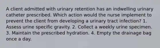 A client admitted with urinary retention has an indwelling urinary catheter prescribed. Which action would the nurse implement to prevent the client from developing a urinary tract infection? 1. Assess urine specific gravity. 2. Collect a weekly urine specimen. 3. Maintain the prescribed hydration. 4. Empty the drainage bag once a day.