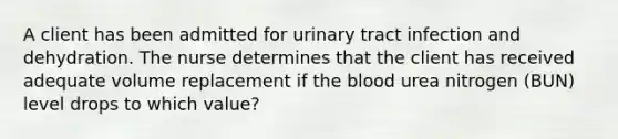 A client has been admitted for urinary tract infection and dehydration. The nurse determines that the client has received adequate volume replacement if the blood urea nitrogen (BUN) level drops to which value?