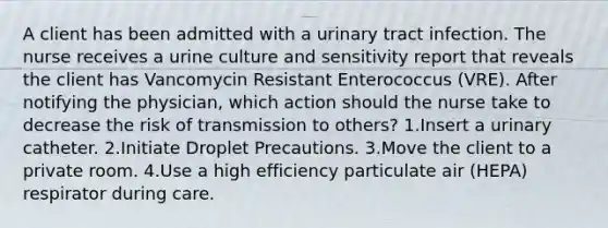 A client has been admitted with a urinary tract infection. The nurse receives a urine culture and sensitivity report that reveals the client has Vancomycin Resistant Enterococcus (VRE). After notifying the physician, which action should the nurse take to decrease the risk of transmission to others? 1.Insert a urinary catheter. 2.Initiate Droplet Precautions. 3.Move the client to a private room. 4.Use a high efficiency particulate air (HEPA) respirator during care.