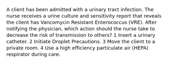 A client has been admitted with a urinary tract infection. The nurse receives a urine culture and sensitivity report that reveals the client has Vancomycin Resistant Enterococcus (VRE). After notifying the physician, which action should the nurse take to decrease the risk of transmission to others? 1 Insert a urinary catheter. 2 Initiate Droplet Precautions. 3 Move the client to a private room. 4 Use a high efficiency particulate air (HEPA) respirator during care.