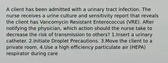 A client has been admitted with a urinary tract infection. The nurse receives a urine culture and sensitivity report that reveals the client has Vancomycin Resistant Enterococcus (VRE). After notifying the physician, which action should the nurse take to decrease the risk of transmission to others? 1.Insert a urinary catheter. 2.Initiate Droplet Precautions. 3.Move the client to a private room. 4.Use a high efficiency particulate air (HEPA) respirator during care