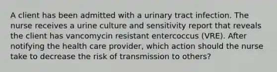 A client has been admitted with a urinary tract infection. The nurse receives a urine culture and sensitivity report that reveals the client has vancomycin resistant entercoccus (VRE). After notifying the health care provider, which action should the nurse take to decrease the risk of transmission to others?