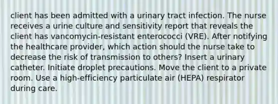 client has been admitted with a urinary tract infection. The nurse receives a urine culture and sensitivity report that reveals the client has vancomycin-resistant enterococci (VRE). After notifying the healthcare provider, which action should the nurse take to decrease the risk of transmission to others? Insert a urinary catheter. Initiate droplet precautions. Move the client to a private room. Use a high-efficiency particulate air (HEPA) respirator during care.