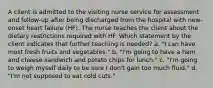 A client is admitted to the visiting nurse service for assessment and follow-up after being discharged from the hospital with new-onset heart failure (HF). The nurse teaches the client about the dietary restrictions required with HF. Which statement by the client indicates that further teaching is needed? a. "I can have most fresh fruits and vegetables." b. "I'm going to have a ham and cheese sandwich and potato chips for lunch." c. "I'm going to weigh myself daily to be sure I don't gain too much fluid." d. "I'm not supposed to eat cold cuts."