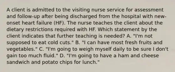 A client is admitted to the visiting nurse service for assessment and follow-up after being discharged from the hospital with new-onset heart failure (HF). The nurse teaches the client about the dietary restrictions required with HF. Which statement by the client indicates that further teaching is needed? A. "I'm not supposed to eat cold cuts." B. "I can have most fresh fruits and vegetables." C. "I'm going to weigh myself daily to be sure I don't gain too much fluid." D. "I'm going to have a ham and cheese sandwich and potato chips for lunch."