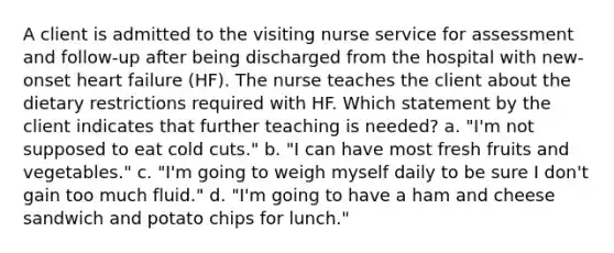 A client is admitted to the visiting nurse service for assessment and follow-up after being discharged from the hospital with new-onset heart failure (HF). The nurse teaches the client about the dietary restrictions required with HF. Which statement by the client indicates that further teaching is needed? a. "I'm not supposed to eat cold cuts." b. "I can have most fresh fruits and vegetables." c. "I'm going to weigh myself daily to be sure I don't gain too much fluid." d. "I'm going to have a ham and cheese sandwich and potato chips for lunch."