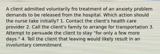 A client admitted voluntarily fro treatment of an anxiety problem demands to be released from the hospital. Which action should the nurse take initially? 1. Contact the client's health care provider 2. Call the client's family to arrange for transportation 3. Attempt to persuade the client to stay "for only a few more days." 4. Tell the client that leaving would likely result in an involuntary commitment