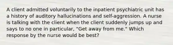 A client admitted voluntarily to the inpatient psychiatric unit has a history of auditory hallucinations and self-aggression. A nurse is talking with the client when the client suddenly jumps up and says to no one in particular, "Get away from me." Which response by the nurse would be best?