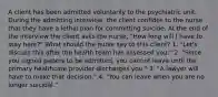 A client has been admitted voluntarily to the psychiatric unit. During the admitting interview, the client confides to the nurse that they have a lethal plan for committing suicide. At the end of the interview the client asks the nurse, "How long will I have to stay here?" What should the nurse say to this client? 1. "Let's discuss this after the health team has assessed you." 2. "Since you signed papers to be admitted, you cannot leave until the primary healthcare provider discharges you." 3. "A lawyer will have to make that decision." 4. "You can leave when you are no longer suicidal."