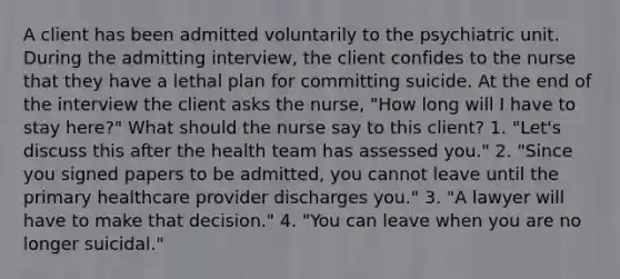 A client has been admitted voluntarily to the psychiatric unit. During the admitting interview, the client confides to the nurse that they have a lethal plan for committing suicide. At the end of the interview the client asks the nurse, "How long will I have to stay here?" What should the nurse say to this client? 1. "Let's discuss this after the health team has assessed you." 2. "Since you signed papers to be admitted, you cannot leave until the primary healthcare provider discharges you." 3. "A lawyer will have to make that decision." 4. "You can leave when you are no longer suicidal."