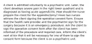 A client is admitted voluntarily to a psychiatric unit. Later, the client develops severe pain in the right lower quadrant and is diagnosed as having acute appendicitis. How should the nurse prepare the client for the appendectomy? Have two nurses witness the client signing the operative consent form. Ensure that the health care provider and the psychiatrist sign for the surgery because it is an emergency procedure. Ask the client to sign the operative consent form after the client has been informed of the procedure and required care. Inform the client's next of kin that it will be necessary for one of them to sign the consent form because the client is on a psychiatric unit.