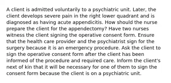 A client is admitted voluntarily to a psychiatric unit. Later, the client develops severe pain in the right lower quadrant and is diagnosed as having acute appendicitis. How should the nurse prepare the client for the appendectomy? Have two nurses witness the client signing the operative consent form. Ensure that the health care provider and the psychiatrist sign for the surgery because it is an emergency procedure. Ask the client to sign the operative consent form after the client has been informed of the procedure and required care. Inform the client's next of kin that it will be necessary for one of them to sign the consent form because the client is on a psychiatric unit.