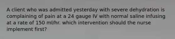 A client who was admitted yesterday with severe dehydration is complaining of pain at a 24 gauge IV with normal saline infusing at a rate of 150 ml/hr. which intervention should the nurse implement first?