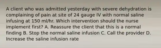 A client who was admitted yesterday with severe dehydration is complaining of pain at site of 24 gauge IV with normal saline infusing at 150 ml/hr. Which intervention should the nurse implement first? A. Reassure the client that this is a normal finding B. Stop the normal saline infusion C. Call the provider D. Increase the saline infusion rate