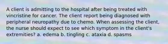 A client is admitting to the hospital after being treated with vincristine for cancer. The client report being diagnosed with peripheral neuropathy due to chemo. When assessing the client, the nurse should expect to see which symptom in the client's extremities? a. edema b. tingling c. ataxia d. spasms