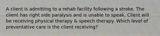 A client is admitting to a rehab facility following a stroke. The client has right side paralysis and is unable to speak. Client will be receiving physical therapy & speech therapy. Which level of preventative care is the client receiving?