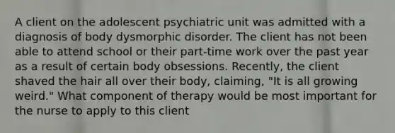 A client on the adolescent psychiatric unit was admitted with a diagnosis of body dysmorphic disorder. The client has not been able to attend school or their part-time work over the past year as a result of certain body obsessions. Recently, the client shaved the hair all over their body, claiming, "It is all growing weird." What component of therapy would be most important for the nurse to apply to this client