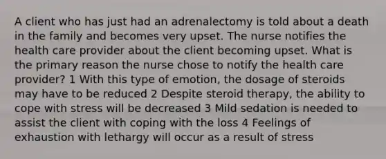 A client who has just had an adrenalectomy is told about a death in the family and becomes very upset. The nurse notifies the health care provider about the client becoming upset. What is the primary reason the nurse chose to notify the health care provider? 1 With this type of emotion, the dosage of steroids may have to be reduced 2 Despite steroid therapy, the ability to cope with stress will be decreased 3 Mild sedation is needed to assist the client with coping with the loss 4 Feelings of exhaustion with lethargy will occur as a result of stress