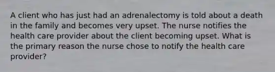 A client who has just had an adrenalectomy is told about a death in the family and becomes very upset. The nurse notifies the health care provider about the client becoming upset. What is the primary reason the nurse chose to notify the health care provider?