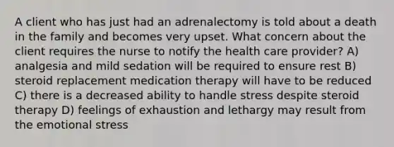 A client who has just had an adrenalectomy is told about a death in the family and becomes very upset. What concern about the client requires the nurse to notify the health care provider? A) analgesia and mild sedation will be required to ensure rest B) steroid replacement medication therapy will have to be reduced C) there is a decreased ability to handle stress despite steroid therapy D) feelings of exhaustion and lethargy may result from the emotional stress