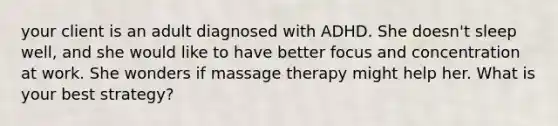 your client is an adult diagnosed with ADHD. She doesn't sleep well, and she would like to have better focus and concentration at work. She wonders if massage therapy might help her. What is your best strategy?