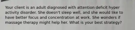 Your client is an adult diagnosed with attention deficit hyper activity disorder. She doesn't sleep well, and she would like to have better focus and concentration at work. She wonders if massage therapy might help her. What is your best strategy?