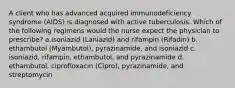 A client who has advanced acquired immunodeficiency syndrome (AIDS) is diagnosed with active tuberculosis. Which of the following regimens would the nurse expect the physician to prescribe? a.isoniazid (Laniazid) and rifampin (Rifadin) b. ethambutol (Myambutol), pyrazinamide, and isoniazid c. isoniazid, rifampin, ethambutol, and pyrazinamide d. ethambutol, ciprofloxacin (Cipro), pyrazinamide, and streptomycin