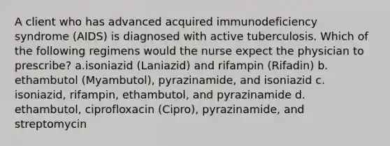 A client who has advanced acquired immunodeficiency syndrome (AIDS) is diagnosed with active tuberculosis. Which of the following regimens would the nurse expect the physician to prescribe? a.isoniazid (Laniazid) and rifampin (Rifadin) b. ethambutol (Myambutol), pyrazinamide, and isoniazid c. isoniazid, rifampin, ethambutol, and pyrazinamide d. ethambutol, ciprofloxacin (Cipro), pyrazinamide, and streptomycin