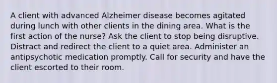 A client with advanced Alzheimer disease becomes agitated during lunch with other clients in the dining area. What is the first action of the nurse? Ask the client to stop being disruptive. Distract and redirect the client to a quiet area. Administer an antipsychotic medication promptly. Call for security and have the client escorted to their room.