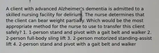 A client with advanced Alzheimer's dementia is admitted to a skilled nursing facility for delirium. The nurse determines that the client can bear weight partially. Which would be the most appropriate method for the nurse to use to transfer this client safely? 1. 1-person stand and pivot with a gait belt and walker 2. 2-person full-body sling lift 3. 2-person motorized standing-assist lift 4. 2-person stand and pivot with a gait belt and walker