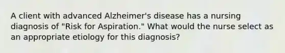 A client with advanced Alzheimer's disease has a nursing diagnosis of "Risk for Aspiration." What would the nurse select as an appropriate etiology for this diagnosis?