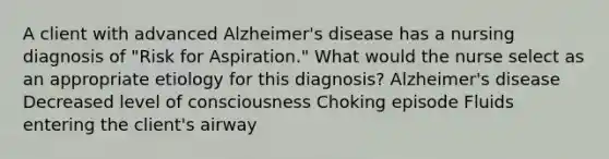 A client with advanced Alzheimer's disease has a nursing diagnosis of "Risk for Aspiration." What would the nurse select as an appropriate etiology for this diagnosis? Alzheimer's disease Decreased level of consciousness Choking episode Fluids entering the client's airway