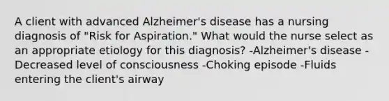 A client with advanced Alzheimer's disease has a nursing diagnosis of "Risk for Aspiration." What would the nurse select as an appropriate etiology for this diagnosis? -Alzheimer's disease -Decreased level of consciousness -Choking episode -Fluids entering the client's airway