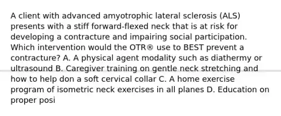 A client with advanced amyotrophic lateral sclerosis (ALS) presents with a stiff forward-flexed neck that is at risk for developing a contracture and impairing social participation. Which intervention would the OTR® use to BEST prevent a contracture? A. A physical agent modality such as diathermy or ultrasound B. Caregiver training on gentle neck stretching and how to help don a soft cervical collar C. A home exercise program of isometric neck exercises in all planes D. Education on proper posi