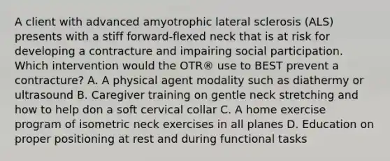 A client with advanced amyotrophic lateral sclerosis (ALS) presents with a stiff forward-flexed neck that is at risk for developing a contracture and impairing social participation. Which intervention would the OTR® use to BEST prevent a contracture? A. A physical agent modality such as diathermy or ultrasound B. Caregiver training on gentle neck stretching and how to help don a soft cervical collar C. A home exercise program of isometric neck exercises in all planes D. Education on proper positioning at rest and during functional tasks