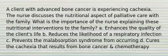 A client with advanced bone cancer is experiencing cachexia. The nurse discusses the nutritional aspect of palliative care with the family. What is the importance of the nurse explaining these nutritional interventions to the family? a. Enhances the quality of the client's life b. Reduces the likelihood of a respiratory infection c. Prevents the malabsorption syndrome from occurring d. Cures the cachexia that results from bone cancer & chemotherapy