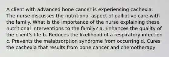 A client with advanced bone cancer is experiencing cachexia. The nurse discusses the nutritional aspect of palliative care with the family. What is the importance of the nurse explaining these nutritional interventions to the family? a. Enhances the quality of the client's life b. Reduces the likelihood of a respiratory infection c. Prevents the malabsorption syndrome from occurring d. Cures the cachexia that results from bone cancer and chemotherapy