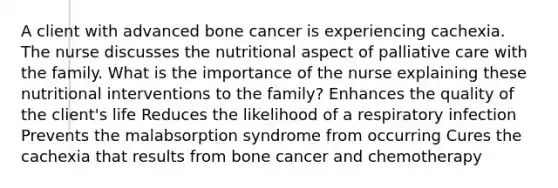 A client with advanced bone cancer is experiencing cachexia. The nurse discusses the nutritional aspect of palliative care with the family. What is the importance of the nurse explaining these nutritional interventions to the family? Enhances the quality of the client's life Reduces the likelihood of a respiratory infection Prevents the malabsorption syndrome from occurring Cures the cachexia that results from bone cancer and chemotherapy