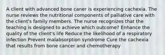 A client with advanced bone caner is experiencing cachexia. The nurse reviews the nutritional components of palliative care with the client's family members. The nurse recognizes that the teaching is designed to achieve which outcome? Enhance the quality of the client's life Reduce the likelihood of a respiratory infection Prevent malabsorption syndrome Cure the cachexia that results from bone cancer and chemotherapy