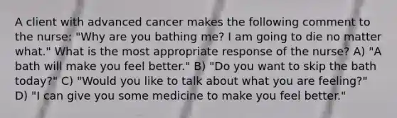 A client with advanced cancer makes the following comment to the nurse: "Why are you bathing me? I am going to die no matter what." What is the most appropriate response of the nurse? A) "A bath will make you feel better." B) "Do you want to skip the bath today?" C) "Would you like to talk about what you are feeling?" D) "I can give you some medicine to make you feel better."