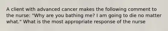 A client with advanced cancer makes the following comment to the nurse: "Why are you bathing me? I am going to die no matter what." What is the most appropriate response of the nurse