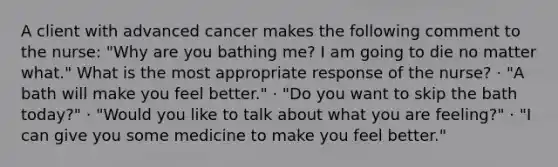 A client with advanced cancer makes the following comment to the nurse: "Why are you bathing me? I am going to die no matter what." What is the most appropriate response of the nurse? · "A bath will make you feel better." · "Do you want to skip the bath today?" · "Would you like to talk about what you are feeling?" · "I can give you some medicine to make you feel better."